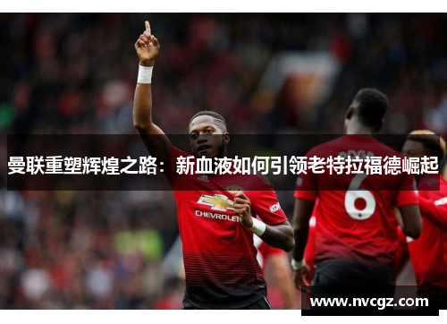 曼联重塑辉煌之路:新血液如何引领老特拉福德崛起
